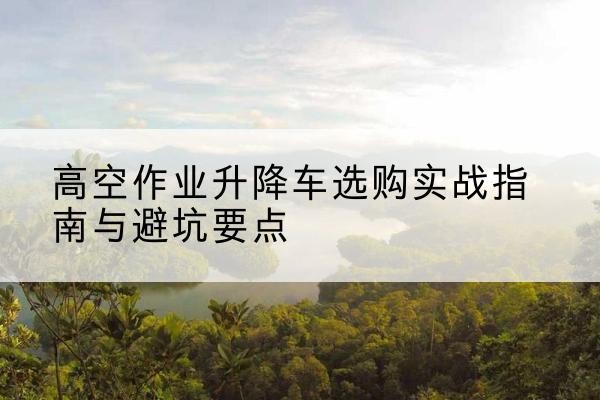 达日升降车怎么选-高空作业升降车选购实战指南与避坑要点