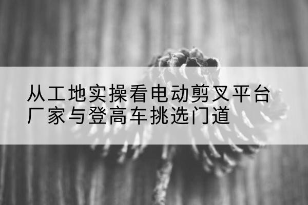 达日电动剪叉升降平台厂家-从工地实操看电动剪叉平台厂家与登高车挑选门道