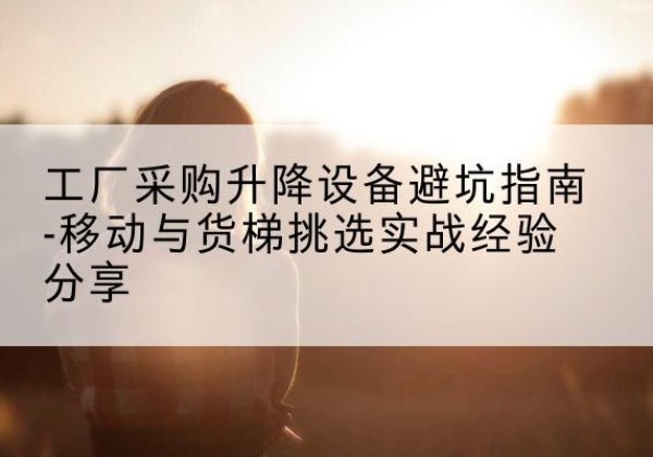 达日移动式升降机怎么选-工厂采购升降设备避坑指南-移动与货梯挑选实战经验分享