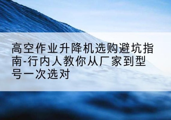 达日升降平台厂家-高空作业升降机选购避坑指南-行内人教你从厂家到型号一次选对