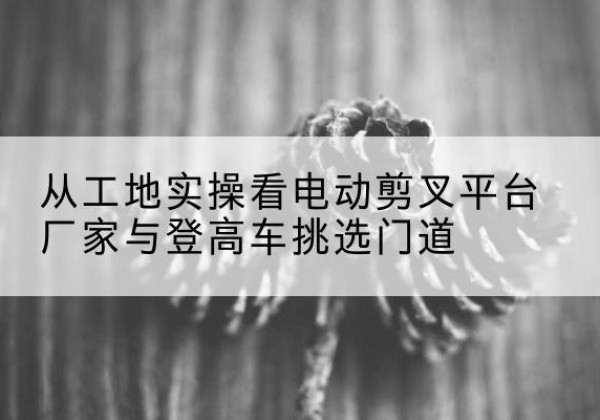 达日电动剪叉升降平台厂家-从工地实操看电动剪叉平台厂家与登高车挑选门道